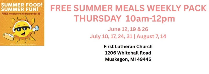 Summer Food!  Summer Fun!  FREE meals for children under 18  FREE SUMMER MEALS WEEKLY PACK THURSDAY 10am-12pm  June 12, 19 & 26  July 10, 17 ,24, 31 / August 7.14  First Lutheran Church 1206 Whitehall Road Muskegon, MI  49445