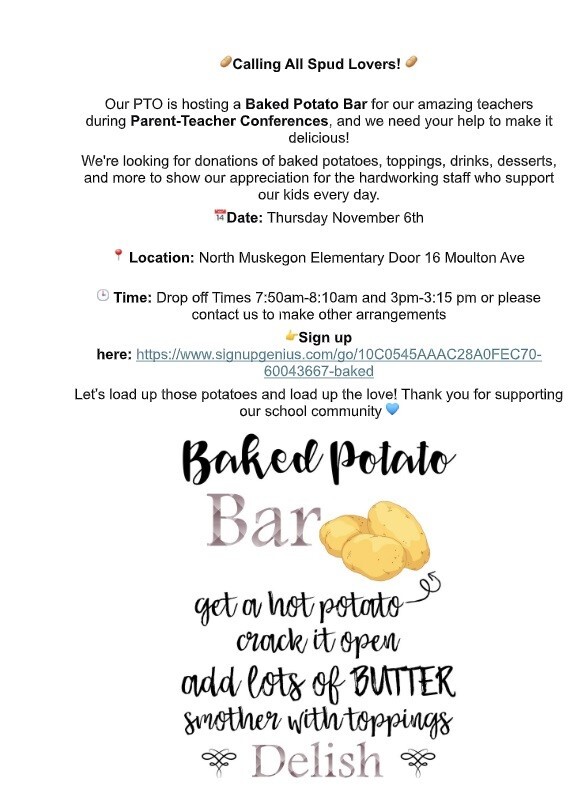 Calling All Spud Lovers! Our PTO is hosting a Baked Potato Bar for our amazing teachers during Parent-Teacher Conferences, and we need your help to make it delicious! We're looking for donations of baked potatoes, toppings, drinks, desserts, and more to show our appreciation for the hardworking staff who support our kids every day. Date: Thursday, November 6th Location: North Muskegon Elementary Door 16 Moulton Ave Time: Drop off times 7:50 am - 8:10 am and 3 pm - 3:15 pm or please contact us to make other arrangements Sign up here: https://www.signupgenius.com/go/10C0545AAAC28A0FEC70-60043667-baked Let's load up those potatoes and load up the love! Thank you for supporting our school community Baked Potato  Bar get a hot potato crack it open add lots of BUTTER smother with toppings Delish