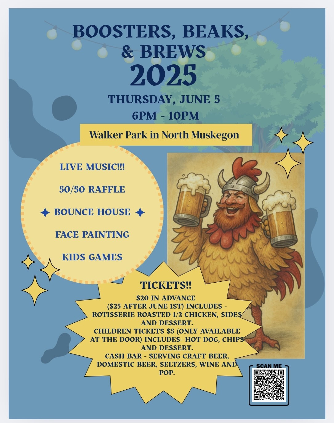 Boosters, Beaks, & Brews 2025 Thursday, June 5 6 pm - 10 pm  Walker Park in North Muskegon  Live Music!!!  50/50 Raffle  Bounce House  Face Painting  Kids Games  Tickets!!  $20 in advance ($25 after June 1st) Includes - Rotisserie Roasted 1/2 Chicken, sides and dessert.  Children tickets $5 (only available at the door) includes - hot dog, chips and dessert.  Cash bar - serving craft beer, domestic beer, seltzers, wine and pop.