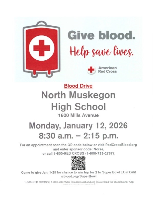 Give blood. Help save lives. American Red Cross Blood Drive North Muskegon High School 1600 Mills Avenue Monday, January 12,2026 8:30 a.m. - 2:15 p.m. For an appointment scan the QR code below or visit RedCrossBlood.org and enter sponsor code: Norse, or call 1-800-RED CROSS (1-800-733-2767). Come to give Jan. 1-25 for chance to win trip for 2 to Super Bowl LX in Cali! rcblood.org/SuperBowl!