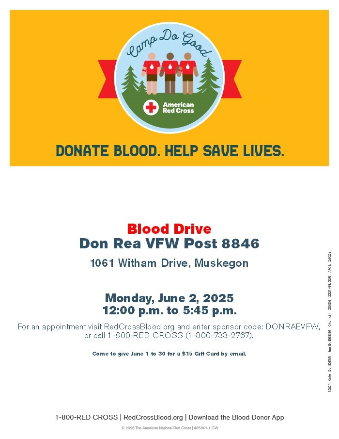 Camp Do Good Donate Blood. Help Save Lives. Blood Drive Don Rea VFW Post 8846 1061 Witham Dr, Muskegon Monday, June 2, 2025 12:00 p.m. to 5:45 p.m. For an appointment visit RedCrossBlood.org and enter sponsor code: DONRAVFW, or call 1-800-RED-CROSS (1-800-733-2768).