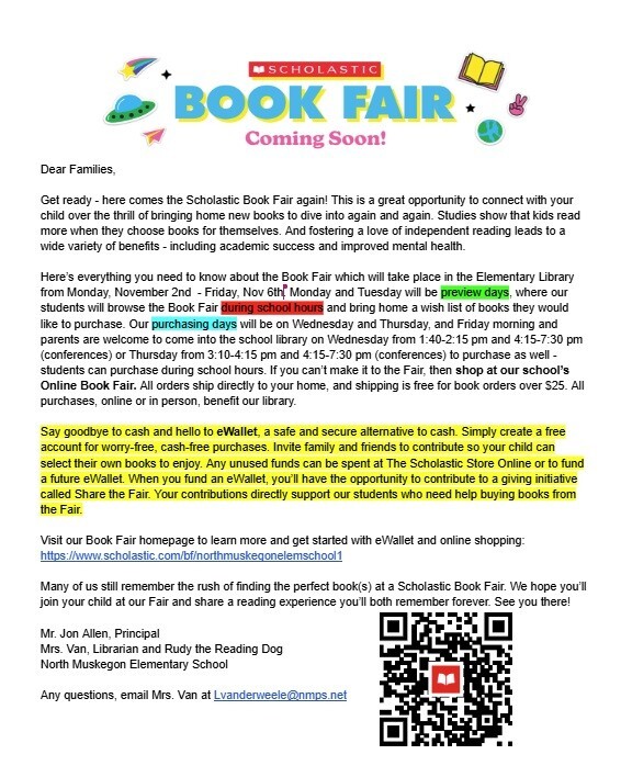 Scholastic Book Fair Coming Soon! Dear Families, Get ready - here comes the Scholastic Book Fair again! This is a great opportunity to connect with your child over the thrill of bringing home new books to dive into again and again. Studies show that kids read more when they choose books for themselves. And fostering a love independent reading leads to a wide variety of benefits - including academic success and improved mental health. Here's everything you need to know about the Book Fair which will take place in the Elementary Library from Monday, November 2nd - Friday, November 6th. Monday and Tuesday will be preview days, where our students will browse the Book Fair during school hours and bring home a wish list of books they would like to purchase. Our purchasing days will be on Wednesday and Thursday, and Friday morning and parents are welcome to come into the school library on Wednesday from 1:40 - 2:15 pm and 4:15 - 7:30 pm (conferences) or Thursday from 3:10 -4:15 pm and 4:15 - 7:30 pm (conferences) to purchase as well - students can purchase during school hours. If you can't make it to the Fair, then shop at our school's Online Book Fair. All orders ship directly to your home, and shipping is free for book orders over $25. All purchases, online or in person, benefit our library. Say goodbye to cash and hello to eWallet, a safe and secure alternative to cash. Simply create a free account for worry-free, cash-free purchases. Invite family and friends to contribute so your child can select their own books to enjoy. Any unused funds can be spent at The Scholastic Store Online or to fund a future eWallet. When you fund an eWallet, you'll have the opportunity to contribute to a giving initiative called Share the Fair. Your contributions directly support our students who need help buying books from the Fair. Visit our Book Fair homepage to learn more and get started with eWallet and online shopping: https://www.scholastic.com/bf/northmuskegonelemschool1. Many of us still remember the rush of finding the perfect book(s) at a Scholastic Book Fair. We hope you'll  join your child at our Fair and share a reading experience you'll both remember forever. See you there! Mr. Jon Allen, Principal, Mrs. Van, Librarian and Rudy the Reading Dog North Muskegon Elementary School. Any questions, email Mrs. Van at Lvanderweele@nmps.net