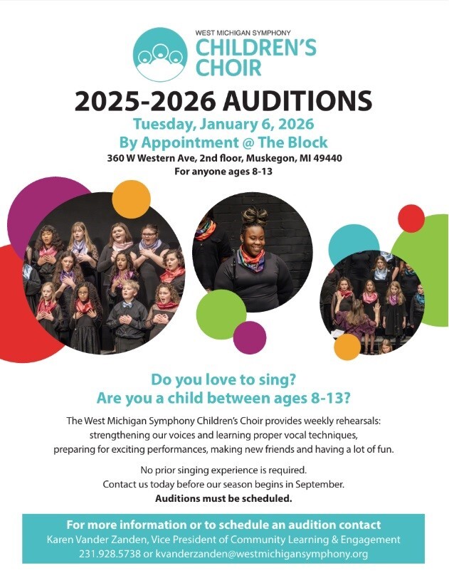 WEST MICHIGAN SYMPHONY CHILDREN'S CHOIR 2025-2026 AUDITIONS Tuesday, January 6, 2026 By Appointment @ The Block 360 W Western Ave, 2nd floor, Muskegon, MI  49440 For anyone ages 8-13 Do you love to sing? Are you a child between ages 8-13? The West Michigan Symphony Children's Choir provides weekly rehearsals: strengthening our voices and learning proper vocal techniques, preparing for exciting performances, making new friends and having a lot of fun. No prior singing experience is required. Contact us today before our season begins in September. Auditions must be scheduled. For more information or to schedule an audition contact Karen Vander Zanden, Vice President of Community Learning & Engagement 231.928.5738 or kvanderzanden@westmichiansymphony.org