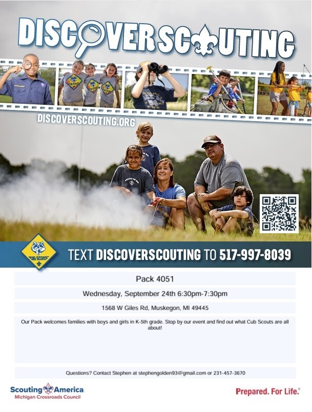Discover Scouting DiscoverScouting.org TExt Discoverscouting to 517-997-8039 Pack 4051 Wednesday, September 24th 6:30pm-7:30 pm 1568 W Giles Rd., Muskegon, MI  49445 Our Pack welcomes families with boys and girls in K-5th grade. Stop by our event an find out what Cub Scouts are all about!  Questions? Contact Stephen at stephengolden93@gmail.com or 231-457-3670 Scouting America Michigan Crossroads Council Prepared.For Life.