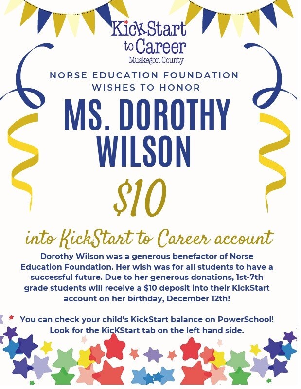 KickStart to Carrer Muskegon County NORSE EDUCATION FOUNDATION WISHES TO HONOR MS. DOROTHY WILSON $10 into KickStart to Career account Dorothy Wilson was a generous benefactor of Norse Education Foundation. Her wish was for all students to have a successful future. Due to her generous donations, 1st-7th grade students will receive a $10 deposit into their KickStart account on her birthday, December 12th! You can check your child's KickStart balance on PowerSchool! Look for the KickStart tab on the left hand side.