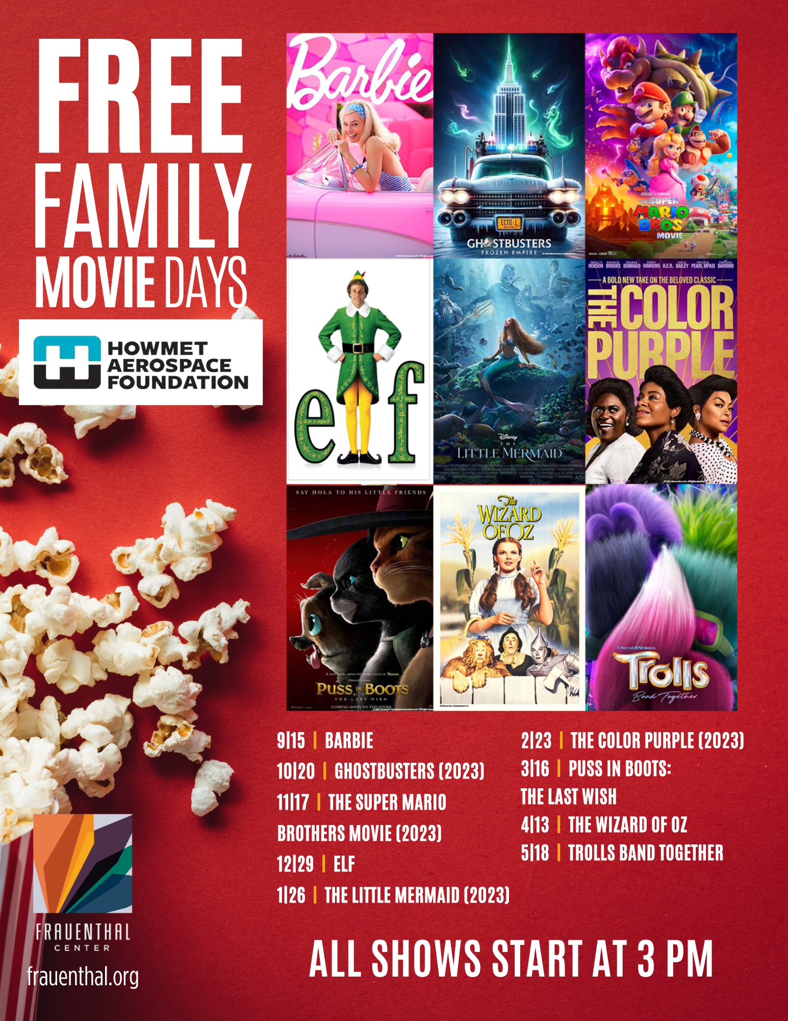 Free Family Movie Days at Frauenthal Center by Howmet Aerospace Foundation  All Shows Start at 3 p.m.9/15 Barbie, 10/20 Ghostbusters (2023), 11/17 The Super Mario Brothers Movie (2023), 12/29 ELF, 1/26 The Little Mermaid (2023), 2/23 The Color Purple (2023), 3/16 Puss N Boots: The Last Wish, 4/13 The Wizard of Oz, 5/18 Trolls Band Together