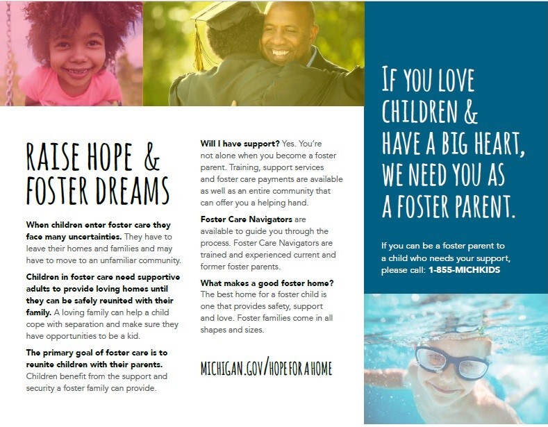 IF YOU LOVE CHILDREN & HAVE A BIG HEART, WE NEED YOU AS A FOSTER PARENT. If you can be a foster parent to a child who needs your support, please call: 1-855-MICHKIDS  RAISE HOPE & FOSTER DREAMS When children enter foster care they face many uncertainties. They have to leave their homes and families and may have to move to an unfamiliar community. Children in foster care need supportive adults to provide loving homes until they can be safely reunited with their family. A loving family can help a child cope with separation and make sure they have opportunities to be a kid. The primary goal of foster care is to reunite children with their parents. Children benefit from the support and security a foster family can provide. Will I have support? Yes. You're not alone when you become a foster parent. Training, support services and foster care payments are available as well as an entire community that can offer you a helping hand. Foster Care Navigators are available to guide you through the process. Foster Care Navigators are trained and experienced current and former foster parents. What makes a good foster home? The best home for a foster child is one that provides safety, support and love. Foster families come in all shapes and sizes. MICHIGAN.GOV/HOPEFORAHOME