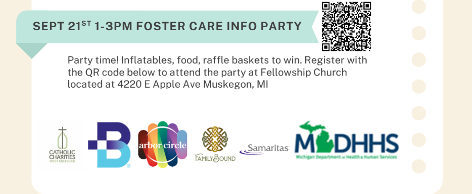 SEPT 21st 1-3PM FOSTER CARE INFO PARTY Party time! Inflatables, food, raffle baskets to win. Register with the QR code below to attend the party at Fellowship Church located at 4220 E Apple Ave Muskegon, MI