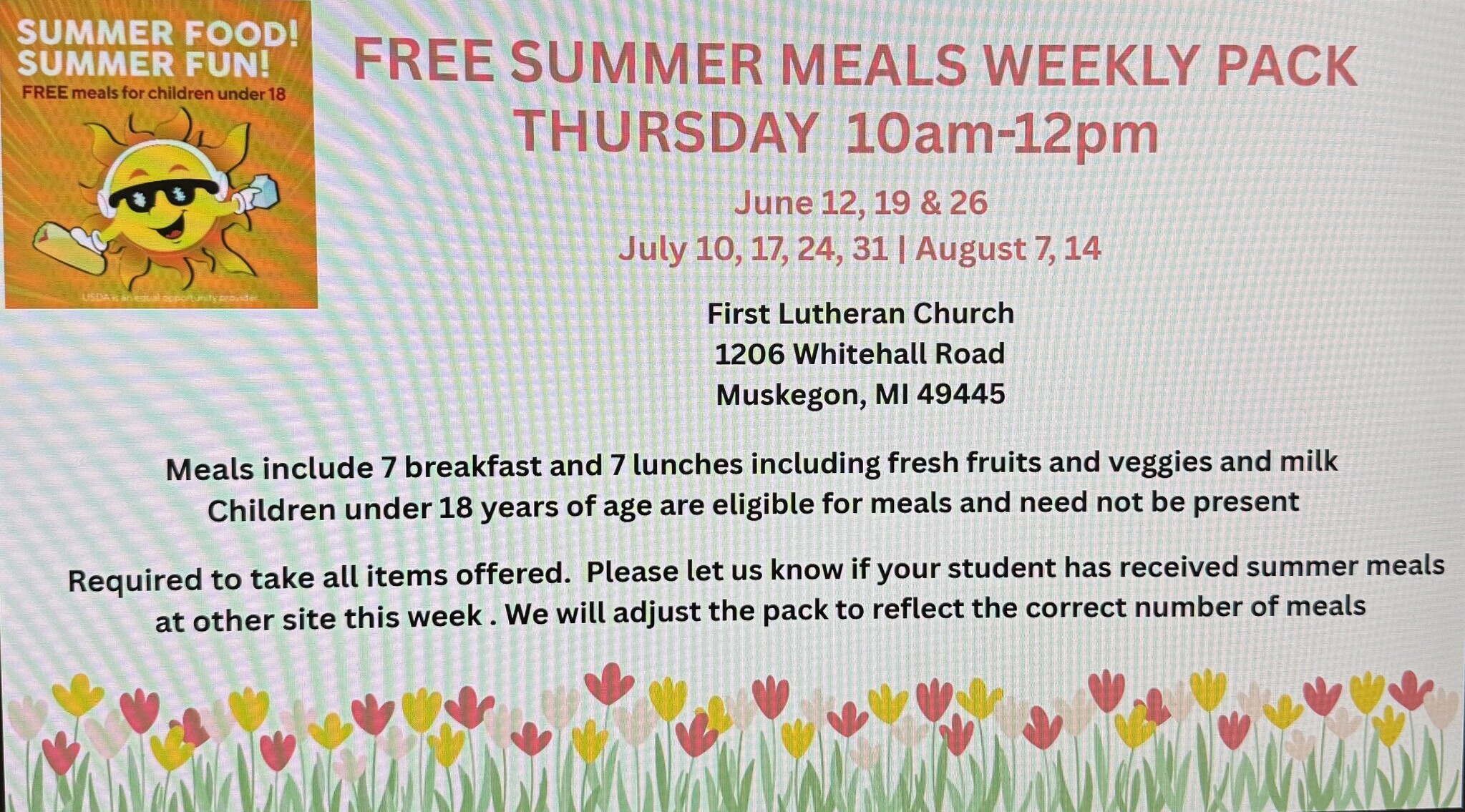 SUMMER FOOD!  SUMMER FUN! FREE meals for children under 18  FREE SUMMER MEALS WEEKLY PACK THURSDAY 10 am-12pm  June 12, 19 & 26  July 10, 17, 24, 31  August 7. 14  First Lutheran Church 1206 Whitehall Road Muskegon, MI  49445  Meals include 7 breakfast and 7 lunches including fresh fruits and veggies and milk  Children under 18 years of age are eligible for meals and need not be present  Required to take all items offered.  Please let us know if your student has received summer meals at other site this week.  We will adjust the pack to reflect the correct number of mels