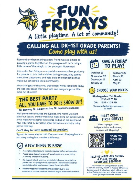 Fun Fridays. A little playtime. A lot of community! Calling All DK - 1st grade parents! Come play with us! Remember when making a new friend was as simple as playing a game together on the playground? Let's bring a little more of that magic to our youngest Norsemen! Join us for Fun Fridays - a special once-a-month opportunity for parents to join their children during recess, play games, meet their classmates, and help build the friendships that make our school feel like a community. Your child gets to show their school world, you get to know the kids they spend their days with, and everyone gets a little extra fun at recess! The best part? All you have to do is show up! No planning. No supplies to buy. No experience needed! We'll prove the activities and supplies. One month we might play Four Square, another month we might bring out bubble wands, or we might have another fun surprise waiting on the playground. Your job? Jump in, play along, cheer the kids on, and enjoy being part of their day! Can't stay for both recesses? No problem! Sign up for one or stay for both. Every extra set of helping hands, and every smiling face, makes a difference. A few things to know: A completed background check is required before volunteering.  Please leave student photos off social media and avoid taking or sharing photos of students. If a student is hurt, upset, or needs help following expectations, please alert our playground support staff. They will continue their usual duties while you focus on having fun with the kids. Weather happens! Recess may move indoors due to rain, extreme cold, or other conditions. Decisions may be made at the last minute. Save A Friday to Play! October 23, November 20, December 11, January 29, February 26, March 26, April 23, May 21. Choose your recess: Kindergarten/1st Grade: 12:30 - 12:55 pm, DK: 12:55 - 1:35 pm. You can volunteer for one recess or both! First come, first serve! We're hoping to have 4-8 parents for each recess, so spots will fill quickly! Help us make our school a place where everyone belongs! You don't have to organize an event or commit to every month to make a difference. Sometimes, all it takes ia an adult willing to play, a child feeling included, and a few extra minutes spent getting to know one another.