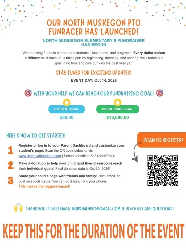 Our North Muskegon PTO Funracer has launched! North Muskegon Elementary's Fundraiser has begun. We're raising funds to support our students, classrooms, and programs! Every dollar makes a difference. If each of us takes part by registering, donting, and sharing, we'll reach our goal in no time and give our kids the best year yet. Stay tuned for exciting updates! Event day: Oct. 14, 2026. With your help we can reach our fundraising goal!  Student Goal $50 Schoolwide Goal $15,000. Here's how to get started!1. Register or log in to your Parent Dashboard and customize your student's page: Scan the QR code below or visit www.getmovingfundhub.com. School Identifier: 5d31ebe571431. 2. Make a donation to help your child (and their classroom) reach their individual goals! Final donation date is Oct. 30, 2026! 3. Share your child's page with friends and family! Text, email, or post on social media. You can do it right from your phone. This makes the biggest impact!  Thank you! Please email norsemenpto@gmail.com if you have any questions! Keep this for the duration of the event.