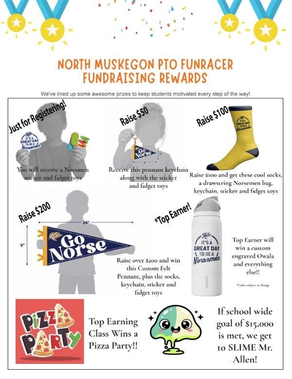North Muskegon PTO Funracer Fundraising Rewards. We've lined up some awesome prizes to keep students motivated every step of the way! Just for registering: You will receive a Norsemen sticker and gidget toy.  Raise $50: Receive this pennant keychain along with the sticker and fidget toy.  Raise $100: and get these cool socks, a drawstring Norsemen bag, keychain, sticker and fidget toy.  Raise $200: Raise over $200 and win this custom felt pennant, plus the socks, keychain, sticker and fidget toy. Top Earner will win a custom engraved Owala and everything else! Top Earning Class wins a Pizza Party! If school wide goal of $15,000 is net, we get to SLIME Mr. Allen!