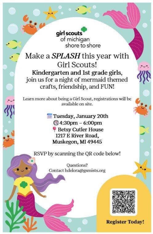girl scouts of michigan shore to shore Make a SPLASH this year with Girl Scouts! Kindergarten and 1st grade girls, join us for a night of mermaid themed crafts, friendship, and FUN! Learn more about being a Girl Scout, registrations will be available on site. Tuesday, January 20th 4:30 pm - 6:00 pm Betsy Cutler House 1217 E. River Road, Muskegon, MI  49445 RSVP by scanning the QR code below! Questions? Contact hdelora@gsmists.org