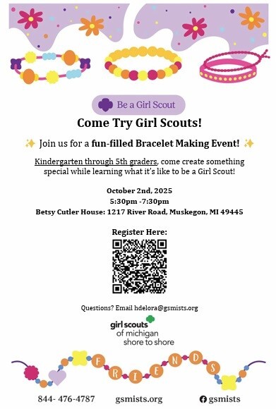 Be a Girl Scout Come Try Girl Scouts! Join us for a fun-filled Bracelet Making Event! Kindergarten through 5th graders, come create something special while learning what it's like to be a Girl Scout! October 2nd, 2025 5:30 pm-7:30 pm Betsy Cutler House: 1217 River Road, muskegon, MI  49445  Questions? Email:hdelora@gsmists.org girl scouts of michigan shore to shore 844-476-4787 gsmists.org