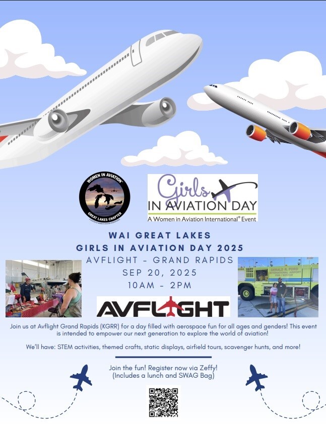 Girls IN AVIATION DAY A women in Aviation International Event WAI GREAT LAKES GIRLS IN AVIATION DAY 2025 AVFLIGHT - GRAND RAPIDS SEP 20, 2025 10 AM - 2 PM AVFLIGHT Join us at Avflight Grand Rapids (KGRR) for a day filled with aerospace fun for all ages and genders! This event is intended to empower our next generation to explore the world of aviation! We'll have: STEM activities, themed crafts, static displays, airfield tours, scavenger hunts, and more! Join the fun! Register now via Zeffy! (Includes a lunch and SWAG Bag)