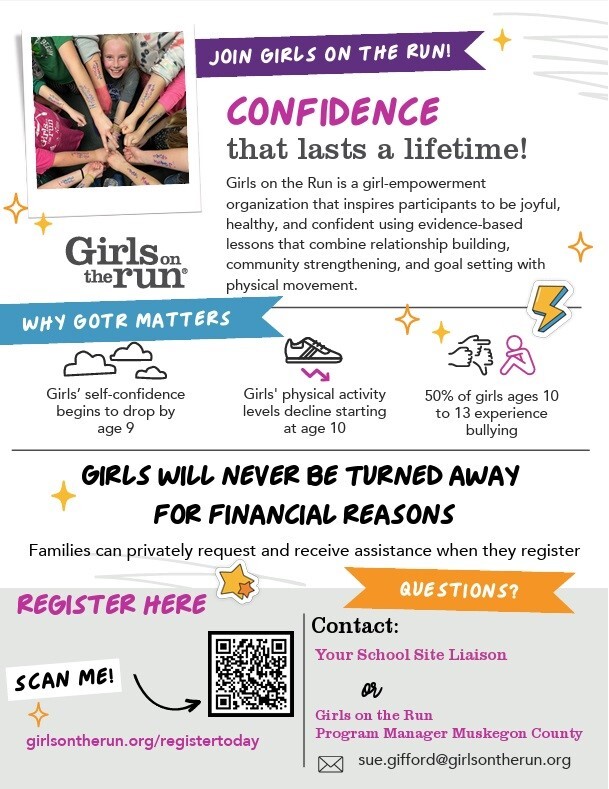 Join Girls on the Run! Confidence that lasts a lifetime!  Girls on the Run is a girl-empowerment organization that inspires participants to be joyful, healthy, and confident using evidence-based lessons that combine relationship building, community strengthening, and goal setting with physical movement. Why GOTR Matters Girls' self-confidence begins to drop by age 9 Girls' physical activity levels decline starting at age 10 50% of girls ages 10 to 13 experience bullying GIRLS WILL NEVER BE TURNED AWAY FOR FINANCIAL REASONS Families can privately request and receive assistance when they register girlsontherun.org/registertoday Contact: Meredith Sikema  mchristine02@gmail.com or sue.gifford@girlsontherun.org