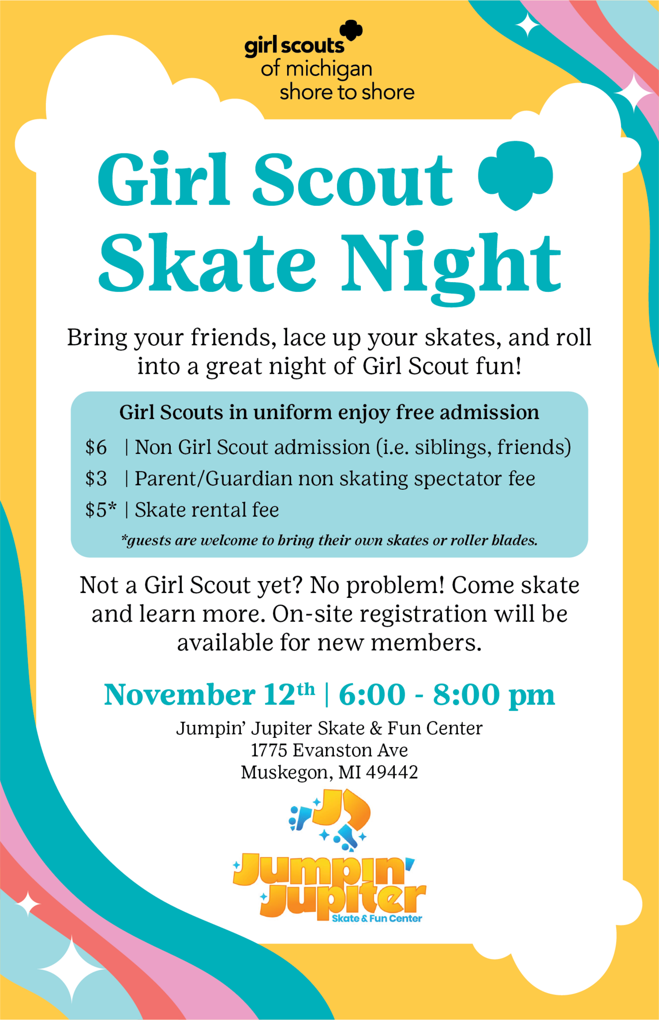 Girl Scout Skate Night Bring your friends, lace up your skates, and roll into a great night of Girl Scout fun! Girl Scouts in uniform enjoy free admission $6 Non Girl Scout admission (i.e. siblings, friends) $3 Parent/Guardian non skating spectator fee $5* Skate rental fee * guests are welcome to bring their own skates or roller blades. Not a Girl Scout yet? No problem! Come skate and learn more. On-site registration will be available for new members.  November 12th 6:00 - 8:00 pm Jumpin' Jupiter Skate & Fun Center 1775 Evanston Ave Muskegon, MI  49442
