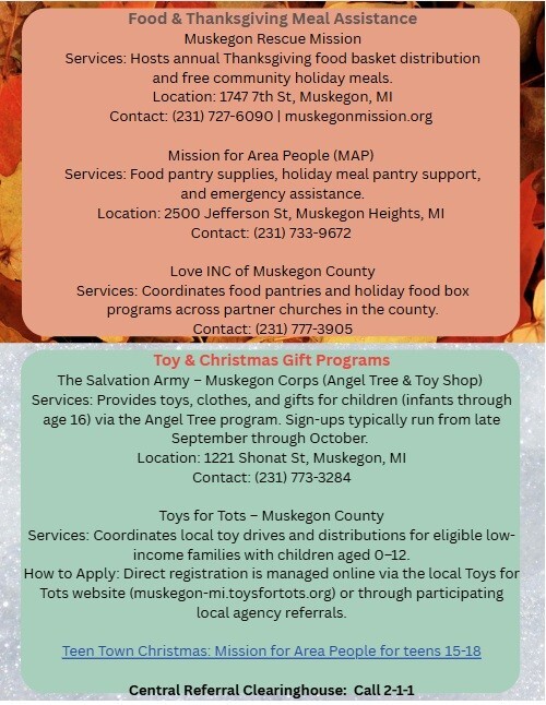 Food & Thanksgiving Meal Assistance. Muskegon Rescue Mission Services: Hosts annual Thanksgiving food basket distribution and free community holiday meals.  Location: 1747 7th St., Muskegon, MI. Contact: (231) 727-6090 or muskegonmission.org.  Mission for Area People (MAP) Services: Food pantry supplies, holiday meal pantry support, and emergency assistance. Location: 2500 Jefferson St., Muskegon Heights, MI. Contact: (231) 733-9672. Love INC of Muskegon County Services: Coordinates food pantries and holiday food box programs across partner churches in the county. Contact: (231) 777-3905.  Toy & Christmas Gift Programs. The Salvation Army - Muskegon Corps (Angel Tree & Toy Shop) Services: Provides toys, clothes, and gifts for children (infants through age 16) via the Angel Tree program. Sign-ups typically run from late September through October. Location: 1221 Shonat St., Muskegon, MI. Contact: (231) 773-3284. Toys for Tots - Muskegon County Services: Coordinates local toy drives and distributions for eligible low-income families with children aged 0-12. How to Apply: Direct registration is managed online via the local Toys for Tots website (muskegon-mi.toysfortots.org) or through participating local agency referrals. Central Referral Clearinghouse: Call 2-1-1