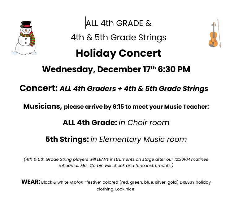 ALL 4th GRADE & 4th & 5th Grade Strings Holiday Concert Wednesday, December 17th 6:30 PM Concert: ALL 4th Graders + 4th & 5th Grade Strings Musicians, please arrive by 6:15 to meet your Music Teacher. All 4th Grade: in Choir room 5th grade Strings: in Elementary Music room (4th & 5th Grade String players will LEAVE instruments on stage after our 12:30 PM matinee rehearsal. Mrs. Corbin will check and tune instruments.) Wear: Black & white and/or "festive" colored (red, green, blue, silver, gold) DRESSY holiday clothing. Look nice!