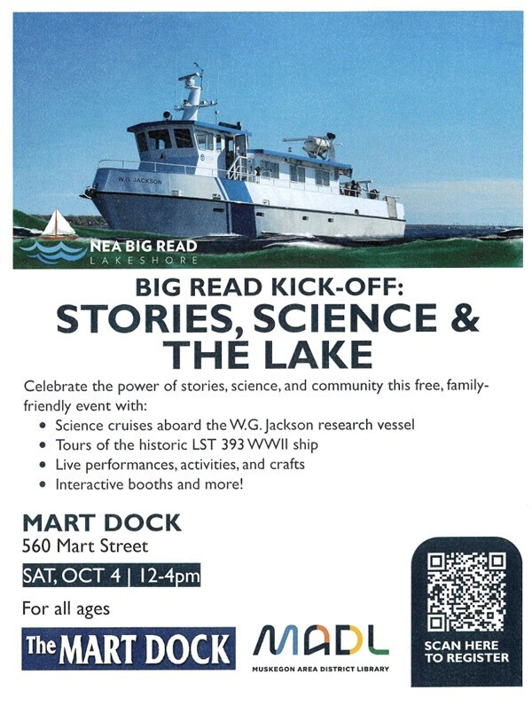 NEA Big Read Lakeshore ig Read Kick-off: Stories, Science & The Lake Celebrate the power of stories, science, and community this free, family-friendly event with: -Science cruises aboard the W.G. Jackson research vessel - Tours of the historic LST 393 WWII ship - Live performances, activities, and crafts - Interactive booths and more! Mart Dock 560 Mart Street Sat. Oct 4 12-4 pm For all ages The Mart Dock MADL Muskegon Area District Library