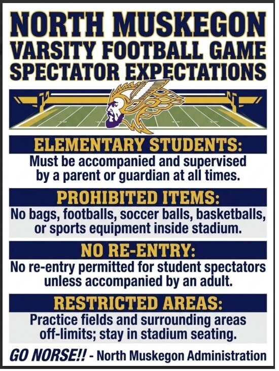 North Muskegon Varsity Football Game Spectator Expectations Elementary Students: Must be accompanied and supervised by a parent or guardian at all times. Prohibited items:  No bags, footballs, soccer balls, basketballs, or sports equipment inside stadium. No Re-Entry: No re-entry permitted for student spectators unless accompanied by an adult. Restricted Areas: Practice fields and surrounding areas off-limits