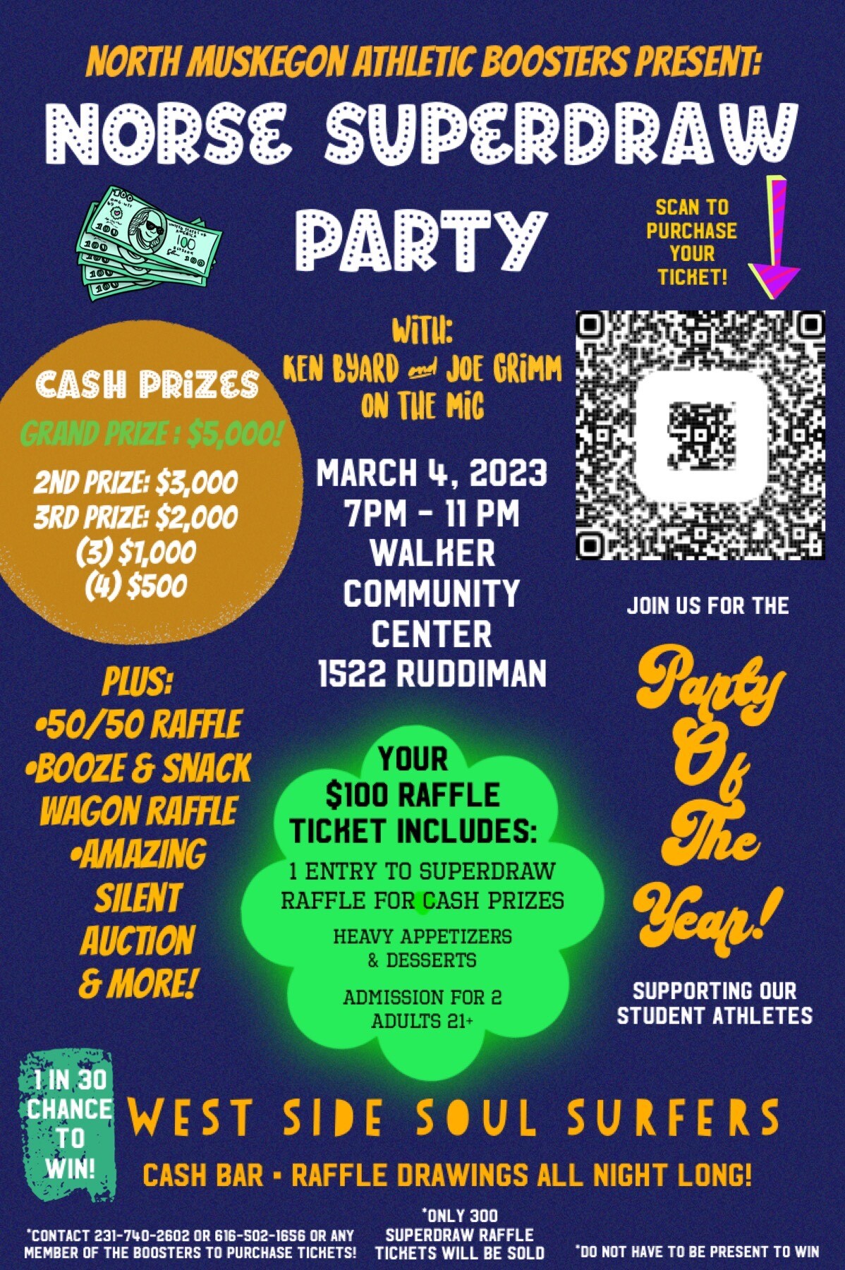 North Muskegon Athletic Boosters Present: Norse Superdraw Party March 4, 2023 7 p.m. - 11 p.m. Walker Community Center 1522 Ruddiman  With: Ken Byard and Joe Grimm on the Mic Cash Prizes:  Grand Prize:  $5000! 2nd prize: $3000 3rd prize: $2000 (3) $1000 (4) $500 Plus: 50/50 Raffle Booze & Snack Wagon Raffle Amazing Silent Auction & More!  Your $100 Raffle Ticket Includes: 1 entry to superdraw raffle for cash prize, heavy appetizers & desserts, admission for 2 adults (21 +)  Party of the Year!  Supporting our student athletes 1 in 30 chance to win! West Side Soul Surfers Cash Bar Raffle drawings all night long!  Contact 231-740-2602 or 616-502-1656 or any member of the Boosters to purchase tickets!  *Only 300 Superdraw Raffle tickets will be sold *Do not have to be present to win