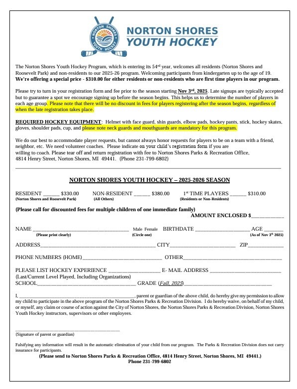 Norton Shores Youth Hockey The Norton Shores Youth Hockey Program, which is entering its 54rd year, welcomes all residents (Norton Shores and Roosevelt Park) and non-residents to our 2025-26 program. Welcoming participants from kindergarten up to the age of 19. We're offering a special price - $310.00 for either residents or non-residents who are first time players in our program. Please try to turn in your registration form and fee prior to the season starting Nov 3rd, 2025. Late signups are typically accepted but to guarantee a spot we encourage signing up before the season begins. This helps us to determine the number of players in each age group. Please note that there will be no discount in fees for players registering after the season begins, regardless of when the late registration takes place.  Required Hockey Equipment: Helmet with face guard, skin guards, elbow pads, hockey pants, stick, hockey skates, gloves, shoulder pads, cup, and please note neck guards and mouthguards are mandatory for this program. We do our best o accommodate player requests, but cannot always honor requests for players to be on a team with a friend, neighbor, etc. We need volunteer coaches. Please indicate on your child's registration form if you are willing to coach. Please tear off and return registration with fee to Norton Shores Parks & Recreation Office, 4814 Henry Street, Norton Shores, MI  49441. (Phone 231-799-6802) Norton Shores Youth Hockey - 2025-2026 Season Resident (Norton Shores and Roosevelt Park) $330.00 Non-Resident (All others) $380.00  1st time players (residents or non-residents) $310.00 (Please call for discounted fees for multiple children of one immediate family) Amount Enclosed $_____ Name (please print clearly) Male  Female (circle one) Birthdate Age (As of Nov 3th 2025) Address  City Zip Phone numbers (home) Other Please List Hockey Experience (Last/Current Level Played, Including Organizations) E-Mail Address  School  Grade (Fall, 2025) I, _________ , parent or guardian of the above child, do hereby give my permission to allow my child to participate in the above program of the Norton Shores Parks & Recreation Division. I do hereby waive, on behalf of my child, or myself, any claim or course of action against the City of Norton Shores, the Norton Shores Parks & Recreation Division, Norton Shores Youth Hockey instructors, supervisors or other employees.  (Signature of parent or guardian) Falsifying any information will result in the automatic elimination of your child from our program. The Parks & Recreation Division does not carry insurance for participants. (Please send to Norton Shores Parks & Recreation Office, 4814 Henry Street, Norton Shores, MI  49441.) Phone 231-799-6802
