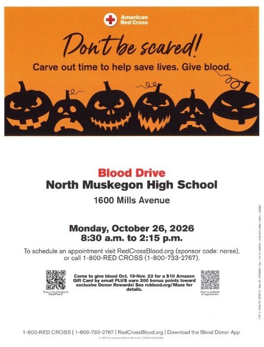 American Red Cross Don't be scared! Carve out time to help save lives. Give Blood. Blood drive at North Muskegon High School 1600 Mills Avenue Monday, October 26, 2026 8:30 a.m. to 2:15 p.m. To schedule an appointment visit RedCrossBlood.org (sponsor code: norse). or call 1-800-RED CROSS (1-800-733=2767). Come to give blood Oct. 19-Nov. 22 for a $10 Amazon Gift Card by email PLUS earn 200 bonus points toward exclusive Donor Rewards! See redblood.org/Maze for details.