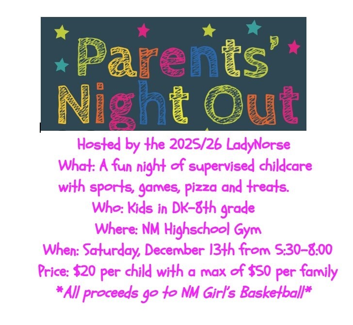 Parents' Night Out Hosted by the 2025/26 LadyNorse What: A fun night of supervised childcare with sports, games, pizza and treats. Who: Kids in DK - 8th grade Where: NM High School Gym When: Saturday, December 13th from 5:30-8:00 Price: $20 per child with a max of $50 per family *All proceeds go to NM Girl's Basketball*