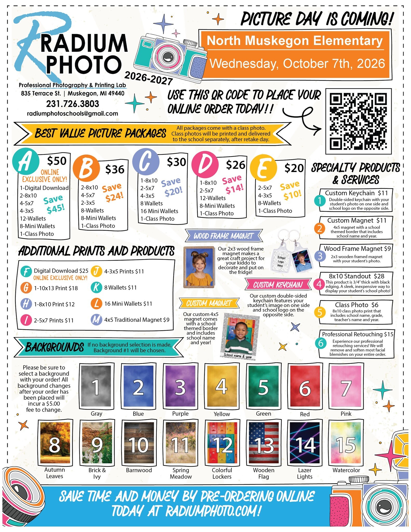 Radium Photo Picture Day is Coming! North Muskegon Elementary Wednesday, October 7th, 2026. Use this QR code to place your online order today!! Best value picture packages. All packages come with a class photo. Class photos will be printed and delivered to the school separately, after retake day. Package A: $50 Online Exclusive Only! 1-Digital Download, 2-8x10, 4-5x7, 4-3x5, 12 wallets, 8-mini wallets, 1 class photo. Save $45! Packet B: $36 2-8x10, 4-5x7, 2-3x5, 8-wallets, 8-mini wallets, 1 class photo Save $24! Package C: $30 1-8x10, 2-5x7, 4-3x5, 8 wallets, 16 mini wallets, 1 class photo Save $20! Package D $26 1-8x10, 2-5x7, 12- wallets, 8-mini wallets, 1 class photo Save $14! Package E: 2-5x7, 4-3x5, 8-wallets, 1 class photo Save $10!Additional prints and products: F: Digital Download $25 (online exclusive only!) G: 1-10x13 Print $18, H: 1-8x10 Print $12, I: 2-5x7 Prints $11, J: 4-3x5 prints $11, K: 8 wallets $11, L: 16 mini wallets $11, M: 4x5 traditional magnet $9  Backgrounds (If no background selection is made, Background #1 (Gray) will be chosen.  Please be sure to select a background with your order! All background changes after your order has been placed will incur a $5 fee to change. Background colors: 1. Gray, 2. Blue, 3. Purple, 4. Yello, 5. Green, 6. Read, 7. Pink, 8. Autumn Leaves, 9. Brick & Ivy, 10. Barnwood, 11. Spring Meadow, 12 Colorful Lockers, 13. Wooden Flag, 14. Lazer Lights, 15. Watercolor. Specialty products & services.1. Custom Keychain $11 Double-sided keychain with your student's photo on one side and school logo on the opposite side. 2. Custom Magnet $11 4x5 magnet with a school themed border that includes school name and year. 3. Wood Frame Magnet $9 2x3 wooden framed magnet with your student's photo. Save time and money by pre-ordering online today at radiumphoto.com!