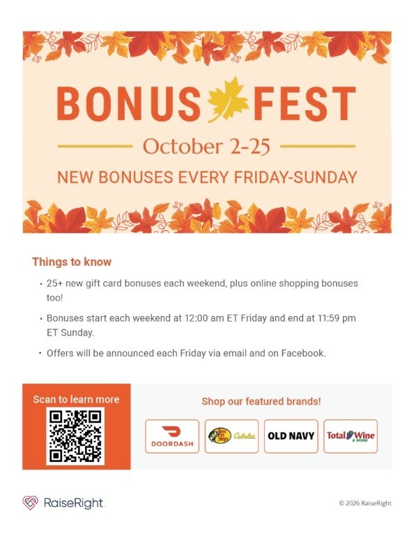 Bonus Fest October 2-25 New Bonuses every Friday-Sunday.  Things to know: 25 + new gift card bonuses each weekend, plus online shopping bonuses too! Bonuses start each weekend at 12:00 a.m. ET Friday and and end at 11:59 p.m. ET Sunday. Offers will be announced each Friday via email and on Facebook. Shop our featured brands! DoorDash, Cabela's, Old Navy, Total Wine & More RaiseRight 2026