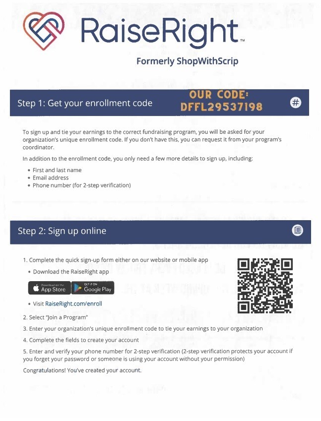 RaiseRight Formerly ShopWithScrip Step 1: Get your enrollment code Our Code: DFFL29537198 To sign up and tie your earnings to the correct fundraising program, you will be asked for your organization's unique enrollment code.  If you don't have this, you can request it from your program's coordinator. In addition to the enrollment code, you only need a few more details to sign up, including: First and last name Email address Phone number (for 2-step verification) Step2: Sign up online 1. Complete the quick sign-up form either on our website or mobile app Download the RaiseRight app Visit RaiseRight.com/enroll2. Select 
