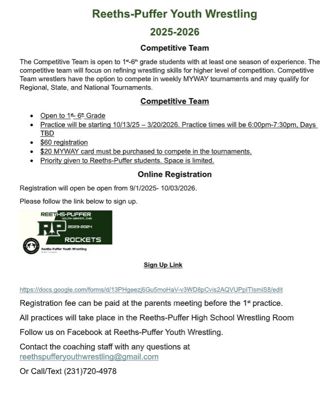 Reeths-Puffer Youth Wrestling 2025-2026 Competitive Team The Competitive Team is open to 1st-6th grade students with at least one season of experience. The competitive team will focus on refining wrestling skills for higher level of competition. Competitive Team wrestlers have the option to compete in weekly MYWAY tournaments and may qualify for Regional, State, and National Tournaments. Open to 1st-6th Grade Practice will be starting 10/13/25-3/20/2026. Practice times will be 6:00pm-7:30 pm, Days TBD $60 registration $20 MYWAY card must be purchased to compete in the tournaments. Priority given to Reeths-Puffer students. Space is limited. Online Registration will be open from 9/1/2025-10/03/2025. Please follow the link below to sign up. Registration fee can be paid at the parents meeting before the 1st practice. All practices will take place in the Reeths-Puffer High School Wrestling Room. https://docs.google.com/forms/d/13PHgeezj6Gu5moHaV-v3WD8pCvis2AQVUPpITIsmiS8/edit