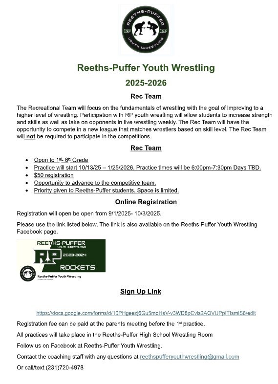 Reeths-Puffer Youth Wrestling 2025-2026 Rec Team The Recreational Team will focus on the fundamentals of wrestling with the goal of improving to a higher level of wrestling. Participation with RP youth wrestling will allow students to increase strength and skills as well as take on opponents in live wrestling weekly. The Rec Team will have the opportunity to compete in a new league that matches wrestlers based on skill level. The Rec Team will not be required to participate in the competitions. Open to 1st-6th Grade Practice will start 10/13/25-1/25/2026. Practice times will be 6:00pm-7:30pm Days TBD. $50 Registration Opportunity to advance to the competitive team. Priority give to Reeths-Puffer students. Space is limited. Online Registration will be open from 9/1/2025-10/3/2025. Please use the link listed below. The link is also available on the Reeths-Puffer Youth Wrestling Facebook page. Registration fee can be paid at the parents meeting before the 1st practice. All practices will take place in the Reeths-Puffer High School Wrestling Room  Follow us on Facebook at Reeths-Puffer Youth Wrestling. Contact the coaching staff with any questions at reethspufferyouthwrestling@gmail.com  https://docs.google.com/forms/d/13PHgeezj6Gu5moHaV-v3WD8pCvis2AQVUPplTlsmiS8/edit