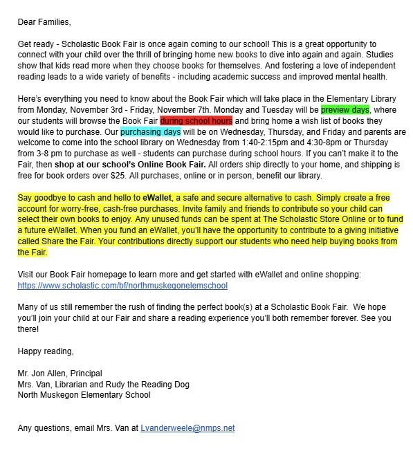 Dear Families, Get ready - Scholastic Book Fair is once again coming to our school! This is a great opportunity to connect with your child over the thrill of bringing home new books to dive into again and again. Studies show that kids read more when they choose books for themselves. And fostering a love of independent reading leads to a wide variety of benefits - including academic success and improved mental health. Here's everything you need to know about the Book Fair which will take place in the Elementary Library from Monday, November 3rd - Friday, November 7th. Monday and Tuesday will be preview days, where our students will browse the Book Fair during school hours and bring home a wish list of books they would like to purchase. Our purchasing days will be on Wednesday, Thursday, and Friday and parents are welcome to come into the school library on Wednesday from 1:40 - 2:15 pm and 4:30 - 8pm or Thursday from 3-8 pm to purchase as well - students can purchase during school hours. If you can't make it to the Fair, then shop at our school's Online Book Fair. All orders ship directly to your home, and shipping is free for book orders over $25. All purchases, online or in person, benefit our library. Say goodbye to cash and hello to eWallet, a safe and secure alternative to cash. Simply create a free account for worry-free, cash-free purchases. Invite family and friends to contribute so your child can select their own books to enjoy. Any unused funds can be spent at The Scholastic Store Online or to fund a future eWallet. When you fund an eWallet, you'll have the opportunity to contribute to a giving initiative called Share the Fair. Your contributions directly support our students who need help buying books from the Fair. Visit our Book Fair homepage to learn more and get started with eWallet and online shopping: https://www.scholastic.com/bf/northmuskegonelemschool Many of us still remember the rush of finding the perfect book(s) at a Scholastic Book Fair. We hope you'll join your child at our Fair and share a reading experience you'll both remember forever. See you there! Happy reading, Mr. Jon Allen, Principal Mrs. Van, Librarian and Rudy the Reading Dog North Muskegon Elementary School Any questions, email Mrs. Van at Lvanderweele@nmps.net
