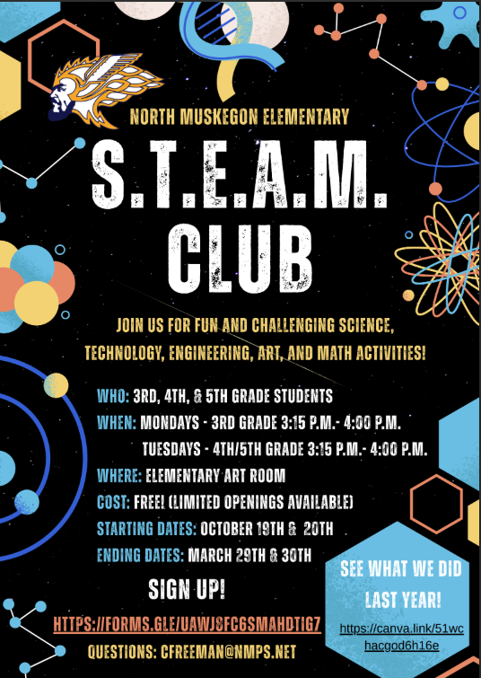 North Muskegon Elementary S.T.E.A.M. Club Join us for fun and challenging Science, Technology, Engineering, Art, and Math activities! Who: 3rd, 4th, & 5th grade students.  When: Mondays- 3rd grade 3:15 p.m. - 4:00 p.m., Tuesdays: 4th/5th grade 3:15 p.m. - 4:00 p.m. Where: Elementary Art Room  Cost: Free! (Limited Openings Available) Starting Dates: October 19th & 20th  Ending Dates: March 29th & 30th Sign Up! https://forms.gle/uawj8fc6smahdtig7. See what we did last year! https://canva.link/51wchacgod6h16e.  Questions: cfreeman@nmps.net