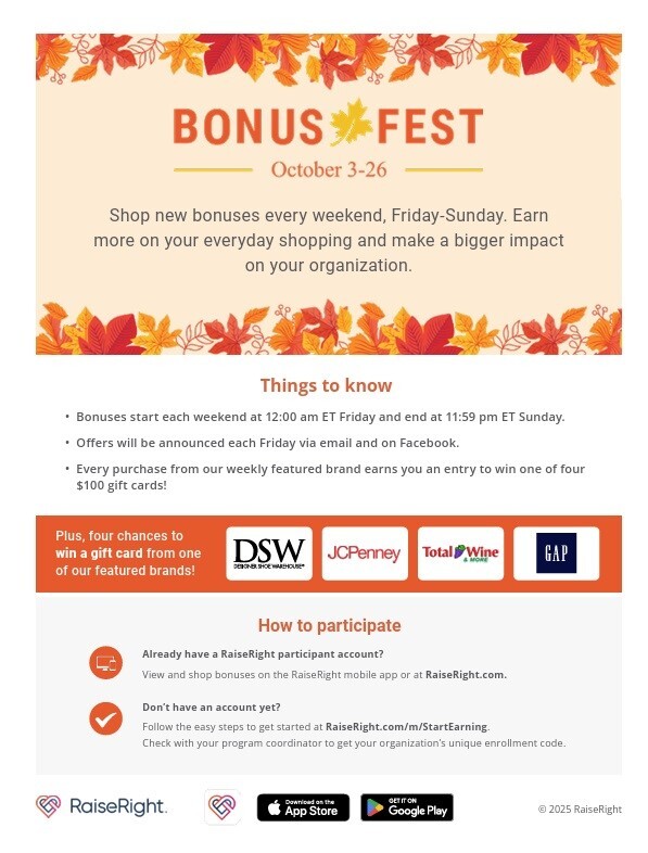 BONUS FEST October 3-26 Shop new bonuses every weekend, Friday-Sunday. Earn more on your everyday shopping and make a bigger impact on your organization. Things to know -Bonuses start each weekend at 12:00 am ET Friday and end at 11:59 pm E Sunday. - Offers will be announced each Friday via email and on Facebook. -Every purchase from our weekly featured brand earns you an entry to win one of four $100 gift cards! Plus, four chances to win a gift card from one of our featured brands! DSW JCPenney Total Wine GAP How to participate Already have a RaiseRight participant account? View and shop bonuses on the RaiseRight mobile app or at RaiseRight.com. Don't have an account yet? Follow the easy steps to get started at RaiseRight.com/m/StartEarning. Check with your program coordinator to get your organization's unique enrollment code.
