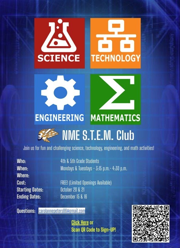 SCIENCE TECHNOLOGY ENGINEERING MATHEMATICS NME S.T.EM. Club Join us for fun and challenging science, technology, engineering, and math activities! Who: 4th & 5th Grade Students When: Mondays & Tuesdays 3:15 p.m. - 4:30 p.m. Where: Cost: FREE! (Limited Openings Available) Starting Dates: October 20 & 21 Ending Dates: December 15 & 16 Questions: carolannepeters86@gmail.com Click Here or Scan QR Code to Sign-Up!