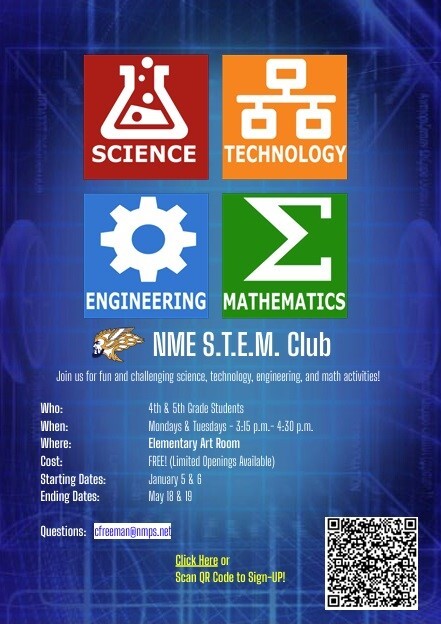 SCIENCE TECHNOLOGY ENGINEERING MATHEMATICS NME S.T.E.M. Club Join us for fun and challenging science, technology, engineering, and math activities! Who: 4th & 5th Grade Students When: Mondays & Tuesdays - 3:15 p.m. - 4:30 p.m. Where: Elementary Art Room Cost: FREE! (Limited Openings Available) Starting DAtes: January 5 & 6 Ending Dates: May 18 & 19 Questions: cfreeman@nmps.net