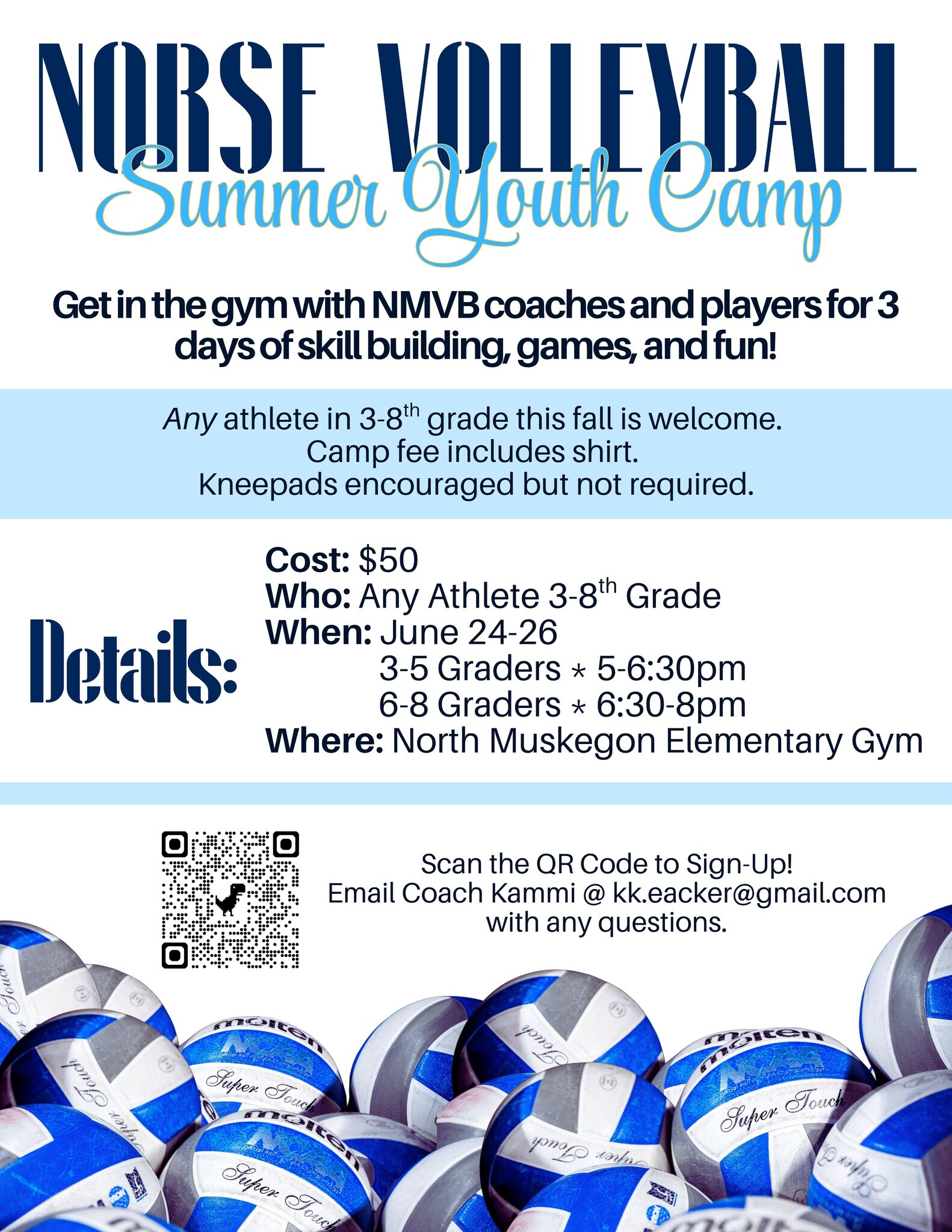 Norse Volleyball Summer Youth Camp  Get in the gym with NMVB coaches and players for 3 days of skill building, games, and fun!  Any athlete in 3-8th grade this fall is welcome.  Camp fee includes shirt.  Kneepads encouraged but not required.  Cost: $50 Who: Any Athlete 3-8th Grade When: June 24-26 3-5 Graders * 5-6:30 pm  6-8 Graders * 6:30 - 8 pm  Where: North Muskegon Elementary Gym  Email Coach Kammi @kk.eacker@gmail.com with any questions.