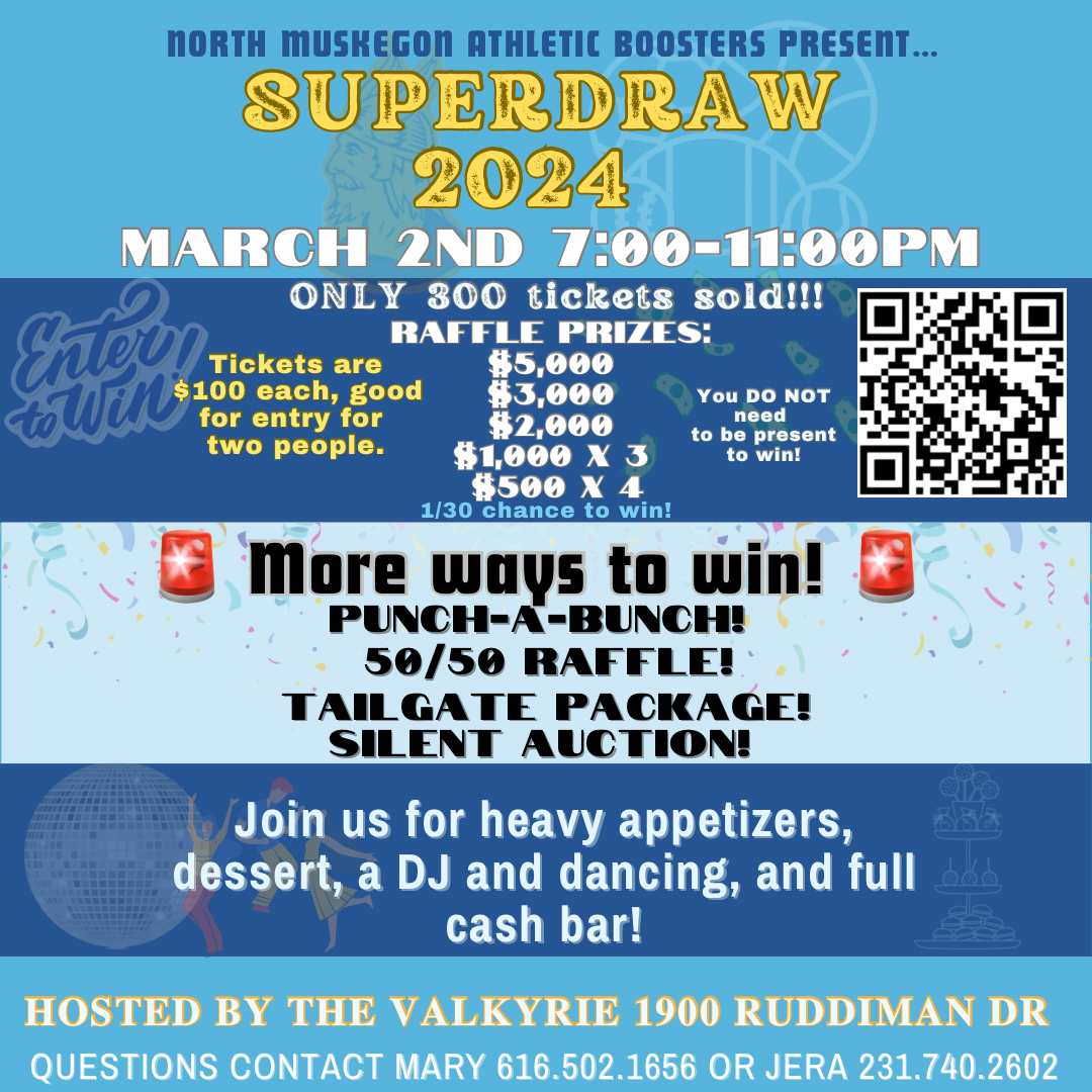 North Muskegon Athletic Boosters Present SUPERDRAW 2024 March 2nd 7 - 11 pm  Only 300 tickets sold!!! Raffle Prizes: $5,000 $3000 $2000 $1000 x 3  $500 x 4  1/30 chance to win! You DO NOT need to be present to win!  Tickets are $100 each, good for entry for two people.  More ways to win!  Punch-a-Bunch! 50/50 Raffle! Tailgate Package! Silent Auction! Join us for heavy appetizers, dessert, a DJ and dancing, and full cash bar!  Hosted by the Valkyrie 1900 Ruddiman Dr.  Questions contact Mary 616.502.1656 or Jera 231.740.2602