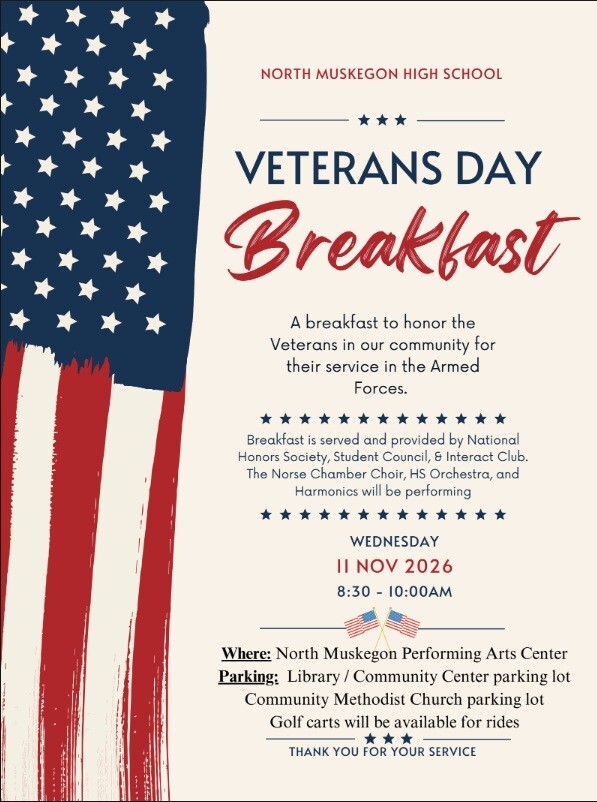 North Muskegon High School Veterans Day Breakfast. A breakfast to honor the Veterans in our community for their service in the Armed Forces. Breakfast is served and provided by National Honors Society, Student Council, & Interact Club. The Norse Chamber Choir, HS Orchestra, and Harmonics will be performing. Wednesday, November 11, 2026 8:30 - 10:0 a.m. Where: North Muskegon Performing Arts Center. Parking: Library / Community Center parking lot, Community United Methodist Church parking lot. Golf carts will be available for rides. Thank you for your service!