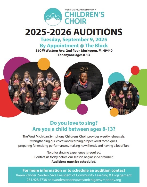 WEST MICHIGAN SYMPHONY CHILDREN'S CHOIR 2025-2026 AUDITIONS Tuesday, September 9, 2025 By Appointment @ The Block 360 W Western Ave., 2nd floor, Muskegon, MI 49440 for anyone ages 8-13 Do you love to sing? Are you a child between ages 8-13? The West Michigan Symphony Children's Choir provides weekly rehearsals: strengthening our voices and learning proper vocal techniques, preparing for exciting performances, making new friends and having a lot of fun. No prior singing experience is required. Contact us today before our season begins in September. Auditions must be scheduled. For more information or to schedule an audition contact Karen Vander Zanden, Vice President of Community Learning & Engagement 231.928.5738 or kvanderzanden@westmichigansymphony.org
