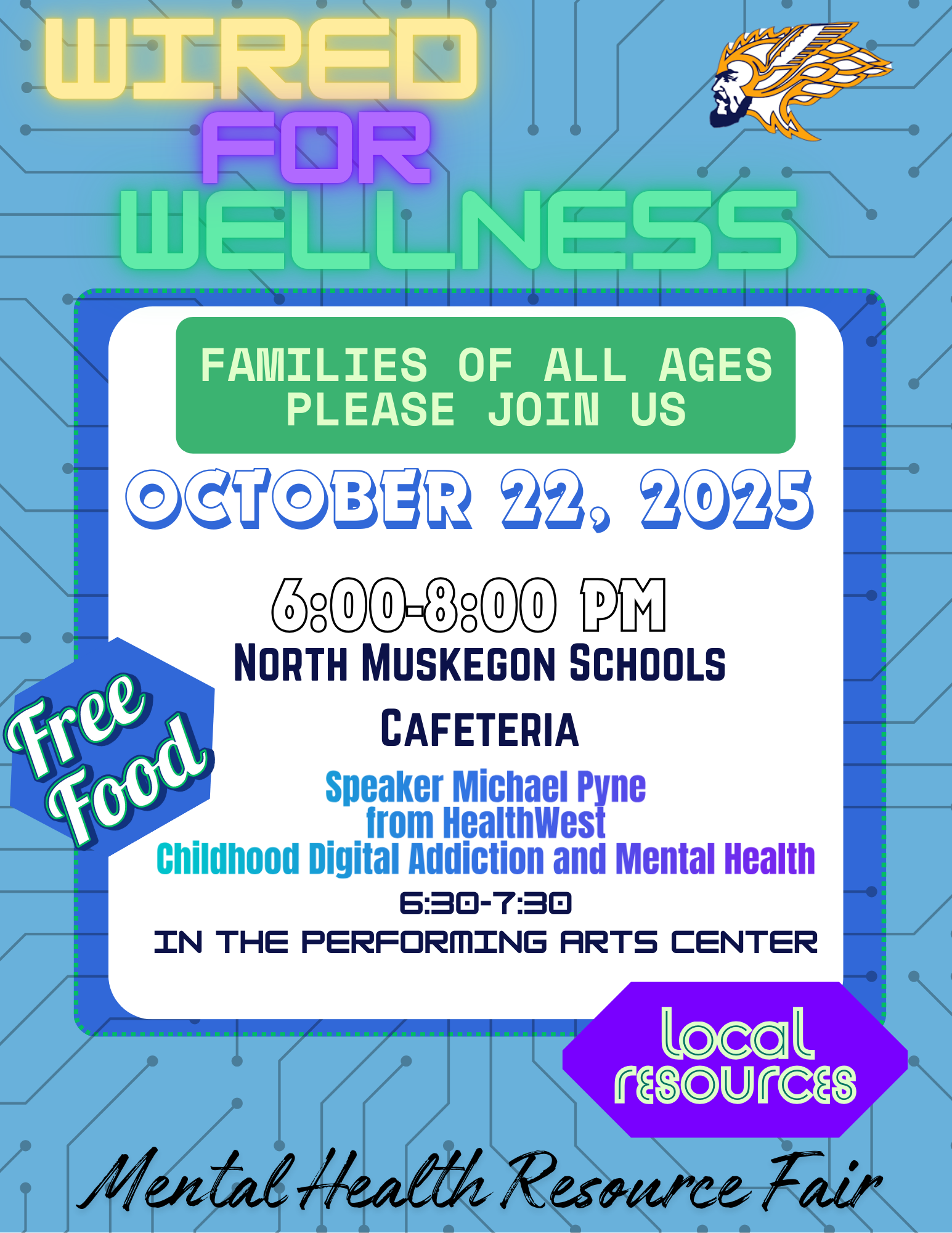 WIRED FOR WELLNESS FAMILIES OF ALL AGES PLEASE JOIN US OCTOBER 22, 2025 6:00-8:00 PM NORTH MUSKEGON SCHOOLS CAFETERIA FREE FOOD Speaker Michael Pyne from HealthWest Childhood Digital Addiction and Mental Health 6:30 - 7:30 IN THE PERFORMING ARTS CENTER Local Resources Mental Health Resource Fair